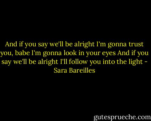 And if you say we'll be alright<br />I'm gonna trust you, babe<br />I'm gonna look in your eyes<br />And if you say we'll be alright<br />I'll follow you into the light - Sara Bareilles