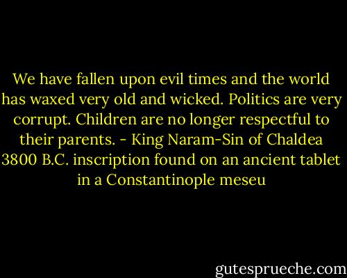 We have fallen upon evil times and the world has waxed very old and wicked. Politics are very corrupt. Children are no longer respectful to their parents. - King Naram-Sin of Chaldea 3800 B.C. inscription found on an ancient tablet in a Constantinople meseu