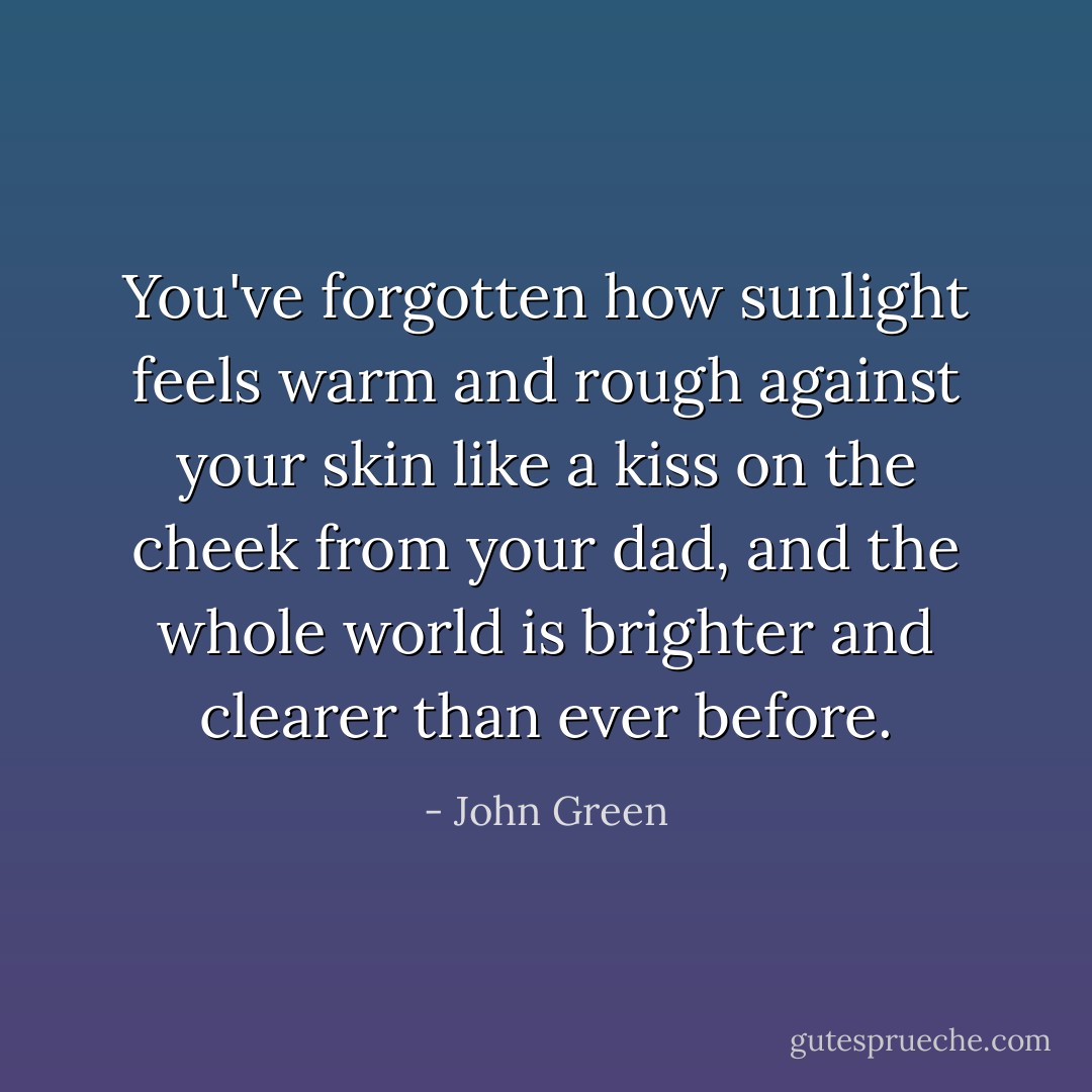 You've forgotten how sunlight feels warm and rough against your skin like a kiss on the cheek from your dad, and the whole world is brighter and clearer than ever before. - John Green