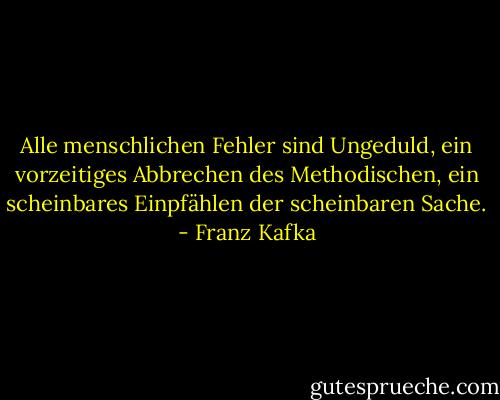 Alle menschlichen Fehler sind Ungeduld, ein vorzeitiges Abbrechen des Methodischen, ein scheinbares Einpfählen der scheinbaren Sache. - Franz Kafka
