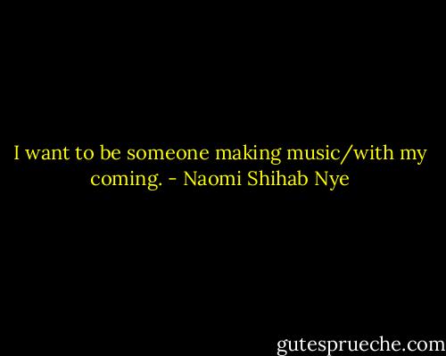 I want to be someone making music/with my coming. - Naomi Shihab Nye