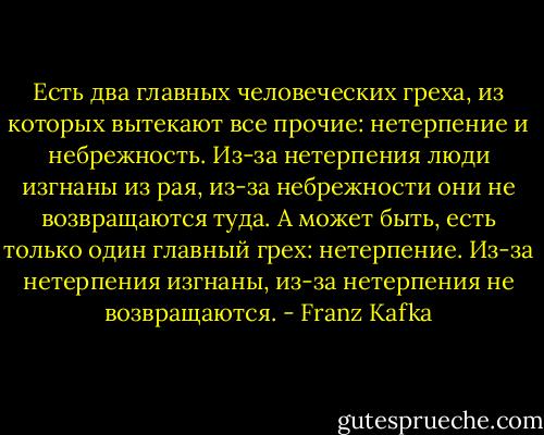 Есть два главных человеческих греха, из которых вытекают все прочие: нетерпение и небрежность. Из-за нетерпения люди изгнаны из рая, из-за небрежности они не возвращаются туда. А может быть, есть только один главный грех: нетерпение. Из-за нетерпения изгнаны, из-за нетерпения не возвращаются. - Franz Kafka