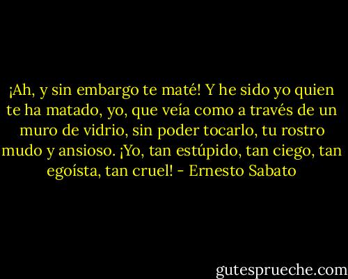 ¡Ah, y sin embargo te maté! Y he sido yo quien te ha matado, yo, que veía como a través de un muro de vidrio, sin poder tocarlo, tu rostro mudo y ansioso. ¡Yo, tan estúpido, tan ciego, tan egoísta, tan cruel! - Ernesto Sabato
