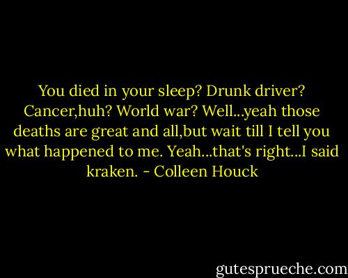 You died in your sleep? Drunk driver? Cancer,huh? World war? Well...yeah those deaths are great and all,but wait till I tell you what happened to me. Yeah...that's right...I said kraken. - Colleen Houck