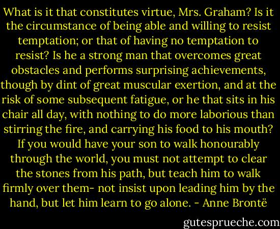 What is it that constitutes virtue, Mrs. Graham? Is it the circumstance of being able and willing to resist temptation; or that of having no temptation to resist? Is he a strong man that overcomes great obstacles and performs surprising achievements, though by dint of great muscular exertion, and at the risk of some subsequent fatigue, or he that sits in his chair all day, with nothing to do more laborious than stirring the fire, and carrying his food to his mouth? If you would have your son to walk honourably through the world, you must not attempt to clear the stones from his path, but teach him to walk firmly over them- not insist upon leading him by the hand, but let him learn to go alone. - Anne Brontë