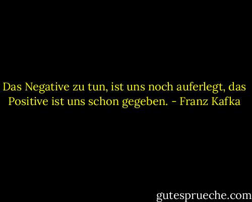 Das Negative zu tun, ist uns noch auferlegt, das Positive ist uns schon gegeben. - Franz Kafka