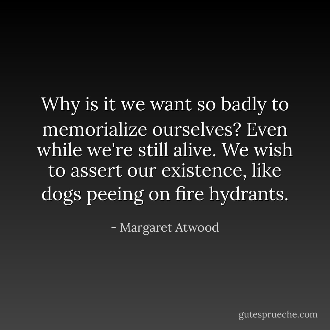 Why is it we want so badly to memorialize ourselves? Even while we're still alive. We wish to assert our existence, like dogs peeing on fire hydrants. - Margaret Atwood
