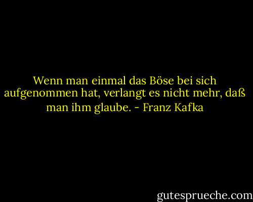 Wenn man einmal das Böse bei sich aufgenommen hat, verlangt es nicht mehr, daß man ihm glaube. - Franz Kafka