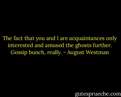 The fact that you and I are acquaintances only interested and amused the ghosts further. Gossip bunch, really. - August Westman