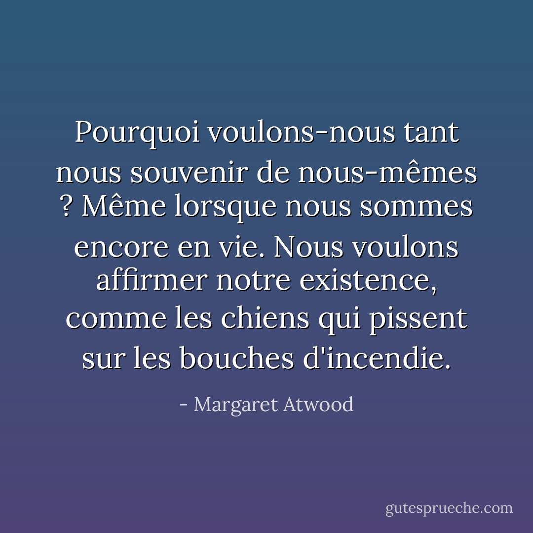 Pourquoi voulons-nous tant nous souvenir de nous-mêmes ? Même lorsque nous sommes encore en vie. Nous voulons affirmer notre existence, comme les chiens qui pissent sur les bouches d'incendie. - Margaret Atwood