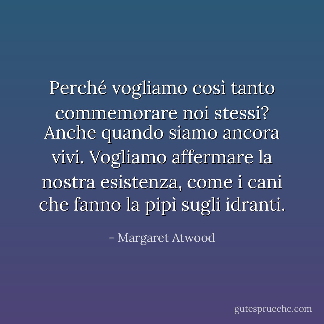 Perché vogliamo così tanto commemorare noi stessi? Anche quando siamo ancora vivi. Vogliamo affermare la nostra esistenza, come i cani che fanno la pipì sugli idranti. - Margaret Atwood