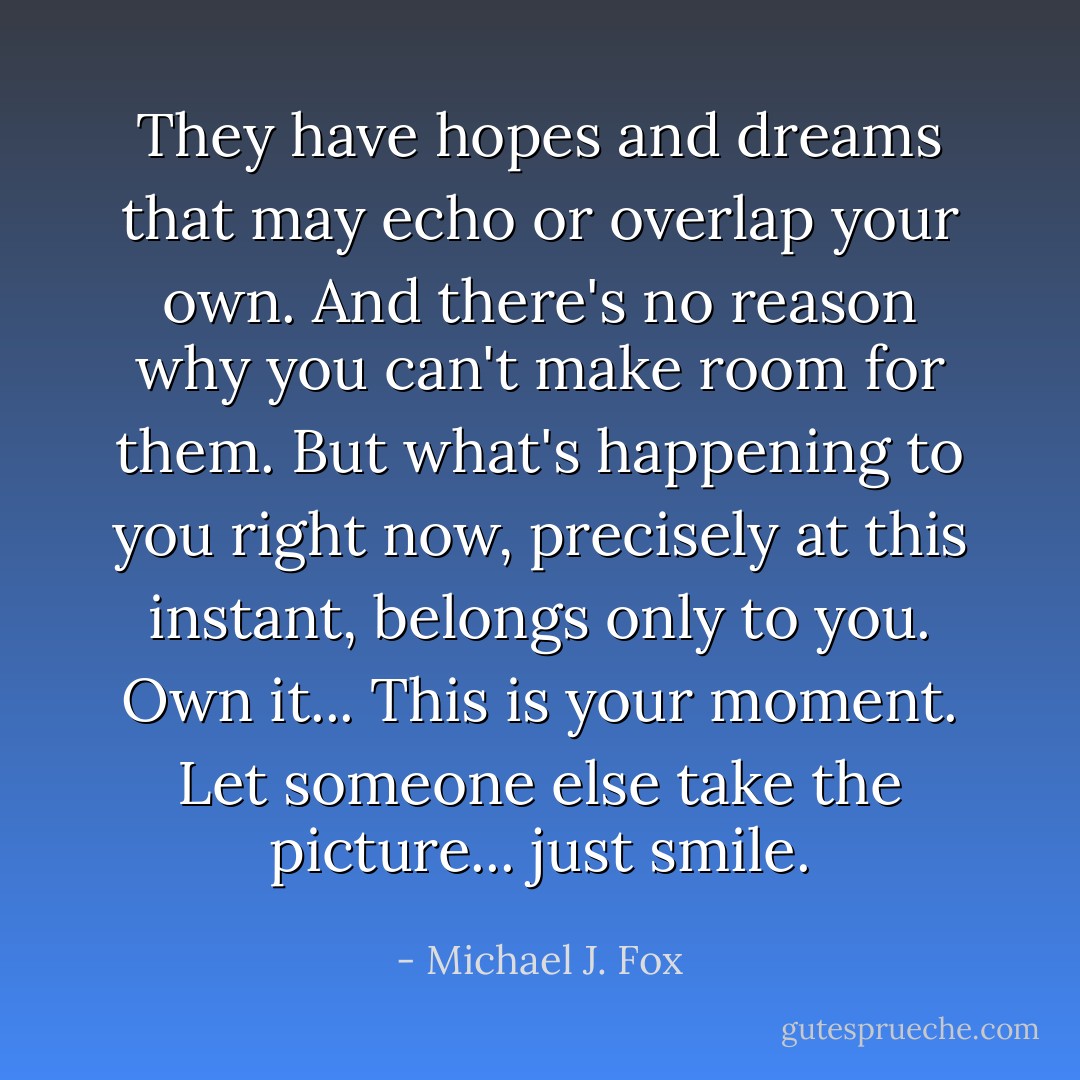 They have hopes and dreams that may echo or overlap your own. And there's no reason why you can't make room for them. But what's happening to you right now, precisely at this instant, belongs only to you. Own it... This is your moment. Let someone else take the picture... just smile. - Michael J. Fox