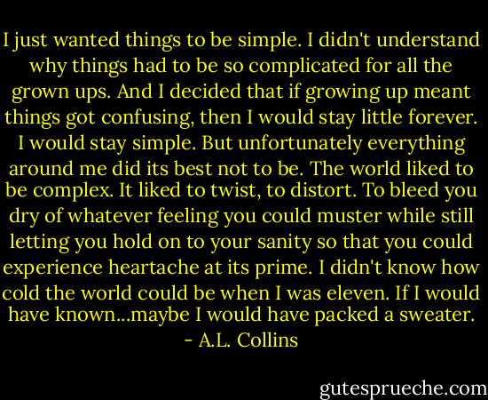 I just wanted things to be simple. I didn't understand why things had to be so complicated for all the grown ups. And I decided that if growing up meant things got confusing, then I would stay little forever. I would stay simple. But unfortunately everything around me did its best not to be. The world liked to be complex. It liked to twist, to distort. To bleed you dry of whatever feeling you could muster while still letting you hold on to your sanity so that you could experience heartache at its prime. I didn't know how cold the world could be when I was eleven. If I would have known...maybe I would have packed a sweater. - A.L. Collins