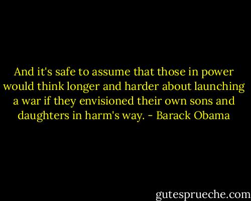 And it's safe to assume that those in power would think longer and harder about launching a war if they envisioned their own sons and daughters in harm's way. - Barack Obama