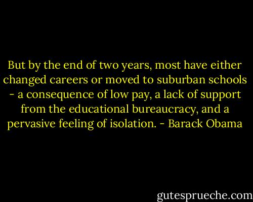 But by the end of two years, most have either changed careers or moved to suburban schools - a consequence of low pay, a lack of support from the educational bureaucracy, and a pervasive feeling of isolation. - Barack Obama