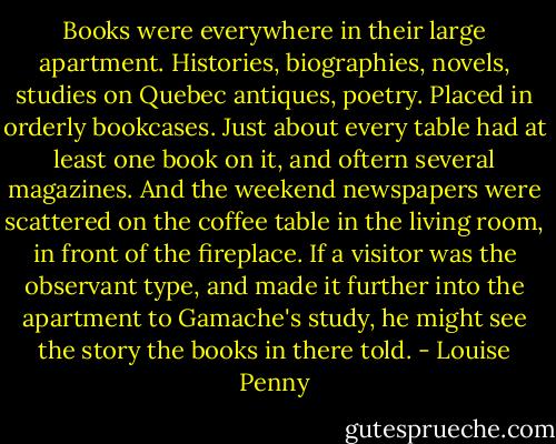 Books were everywhere in their large apartment. Histories, biographies, novels, studies on Quebec antiques, poetry. Placed in orderly bookcases. Just about every table had at least one book on it, and oftern several magazines. And the weekend newspapers were scattered on the coffee table in the living room, in front of the fireplace. If a visitor was the observant type, and made it further into the apartment to Gamache's study, he might see the story the books in there told. - Louise Penny