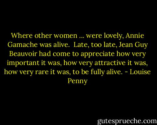 Where other women ... were lovely, Annie Gamache was alive. <br />Late, too late, Jean Guy Beauvoir had come to appreciate how very important it was, how very attractive it was, how very rare it was, to be fully alive. - Louise Penny