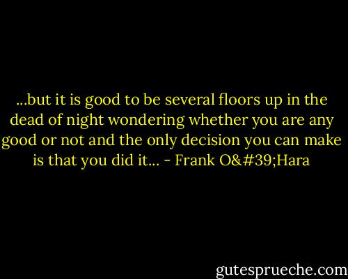 ...but it is good to be several floors up in the dead of night wondering whether you are any good or not and the only decision you can make is that you did it... - Frank O'Hara