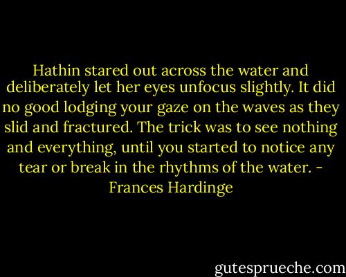 Hathin stared out across the water and deliberately let her eyes unfocus slightly. It did no good lodging your gaze on the waves as they slid and fractured. The trick was to see nothing and everything, until you started to notice any tear or break in the rhythms of the water. - Frances Hardinge
