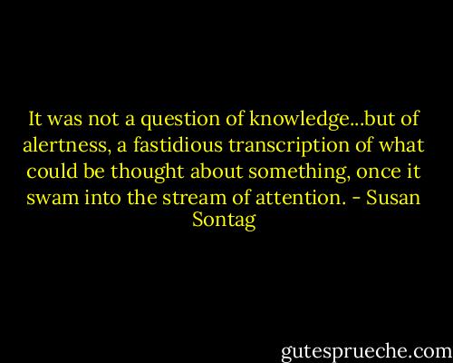 It was not a question of knowledge...but of alertness, a fastidious transcription of what could be thought about something, once it swam into the stream of attention. - Susan Sontag