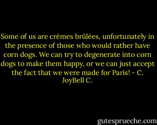 Some of us are crèmes brûlées, unfortunately in the presence of those who would rather have corn dogs. We can try to degenerate into corn dogs to make them happy, or we can just accept the fact that we were made for Paris! - C. JoyBell C.