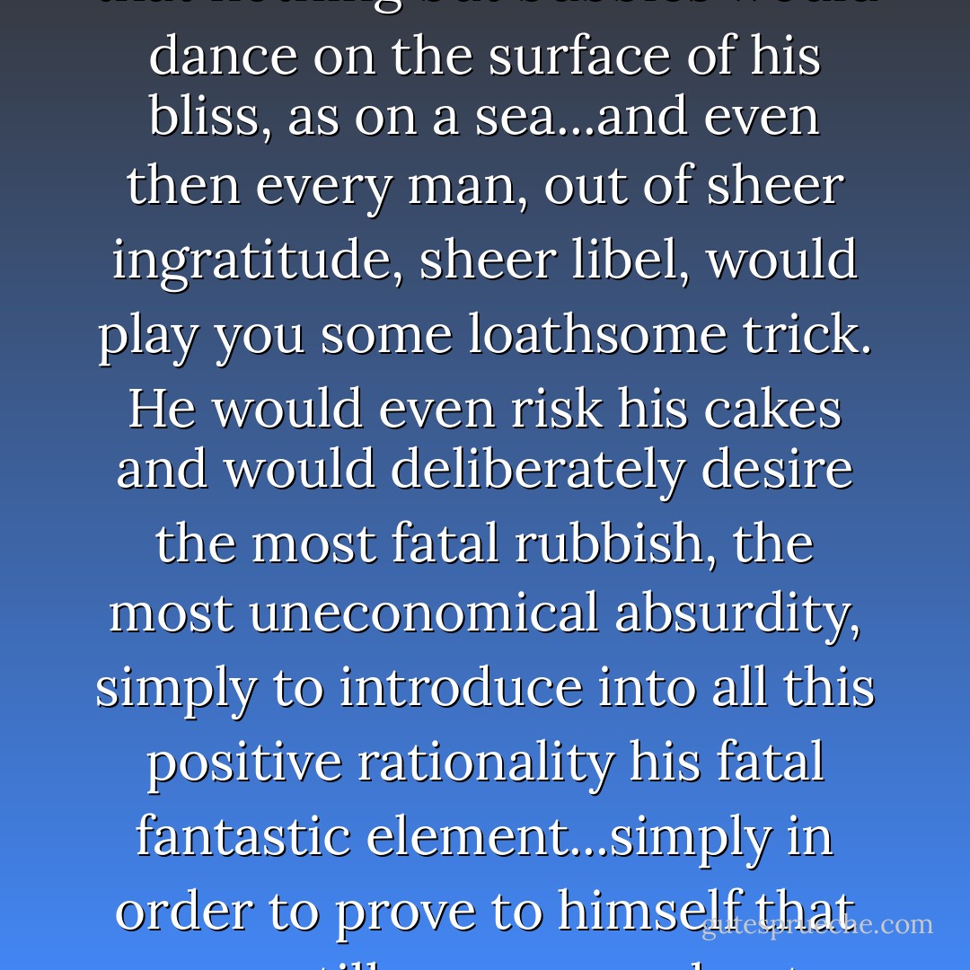 Shower upon him every earthly blessing, drown him in bliss so that nothing but bubbles would dance on the surface of his bliss, as on a sea...and even then every man, out of sheer ingratitude, sheer libel, would play you some loathsome trick. He would even risk his cakes and would deliberately desire the most fatal rubbish, the most uneconomical absurdity, simply to introduce into all this positive rationality his fatal fantastic element...simply in order to prove to himself that men still are men and not piano keys. - Fyodor Dostoevsky