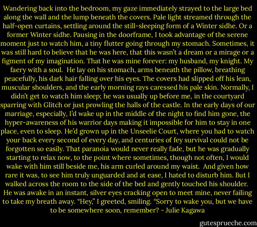 Wandering back into the bedroom, my gaze immediately strayed to the large bed along the wall and the lump beneath the covers. Pale light streamed through the half-open curtains, settling around the still-sleeping form of a Winter sidhe. Or a former Winter sidhe. Pausing in the doorframe, I took advantage of the serene moment just to watch him, a tiny flutter going through my stomach. Sometimes, it was still hard to believe that he was here, that this wasn’t a dream or a mirage or a figment of my imagination. That he was mine forever: my husband, my knight.<br />My faery with a soul.<br /><br />He lay on his stomach, arms beneath the pillow, breathing peacefully, his dark hair falling over his eyes. The covers had slipped off his lean, muscular shoulders, and the early morning rays caressed his pale skin. Normally, I didn’t get to watch him sleep; he was usually up before me, in the courtyard sparring with Glitch or just prowling the halls of the castle. In the early days of our marriage, especially, I’d wake up in the middle of the night to find him gone, the hyper-awareness of his warrior days making it impossible for him to stay in one place, even to sleep. He’d grown up in the Unseelie Court, where you had to watch your back every second of every day, and centuries of fey survival could not be forgotten so easily. That paranoia would never really fade, but he was gradually starting to relax now, to the point where sometimes, though not often, I would wake with him still beside me, his arm curled around my waist.<br /><br />And given how rare it was, to see him truly unguarded and at ease, I hated to disturb him. But I walked across the room to the side of the bed and gently touched his shoulder.<br /><br />He was awake in an instant, silver eyes cracking open to meet mine, never failing to take my breath away. “Hey,” I greeted, smiling. “Sorry to wake you, but we have to be somewhere soon, remember? - Julie Kagawa