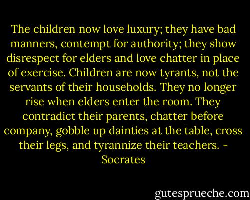 The children now love luxury; they have bad manners, contempt for authority; they show disrespect for elders and love chatter in place of exercise. Children are now tyrants, not the servants of their households. They no longer rise when elders enter the room. They contradict their parents, chatter before company, gobble up dainties at the table, cross their legs, and tyrannize their teachers. - Socrates