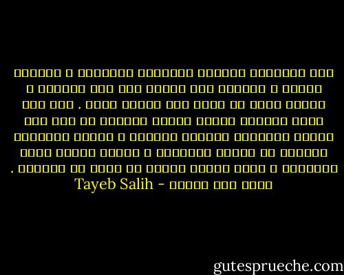 نحن بمقاييس العالم الصناعي الأوربي ، فلاحون فقراء ، ولكنني حين أعانق جدي أحس بالغني ، كأنني نغمه من دقات قلب الكون نفسه . إنه ليس شجرة سنديان شامخه وارفة الفروع في أرض منت عليها الطبيعه بالماء والخصب ، ولكنه كشجيرات السيال في صحاري السودان ، سميكة اللحي حادة الأشواك ، تقهر الموت لأنها لا تسرف في الحياه . وهذا وجه العجب - Tayeb Salih