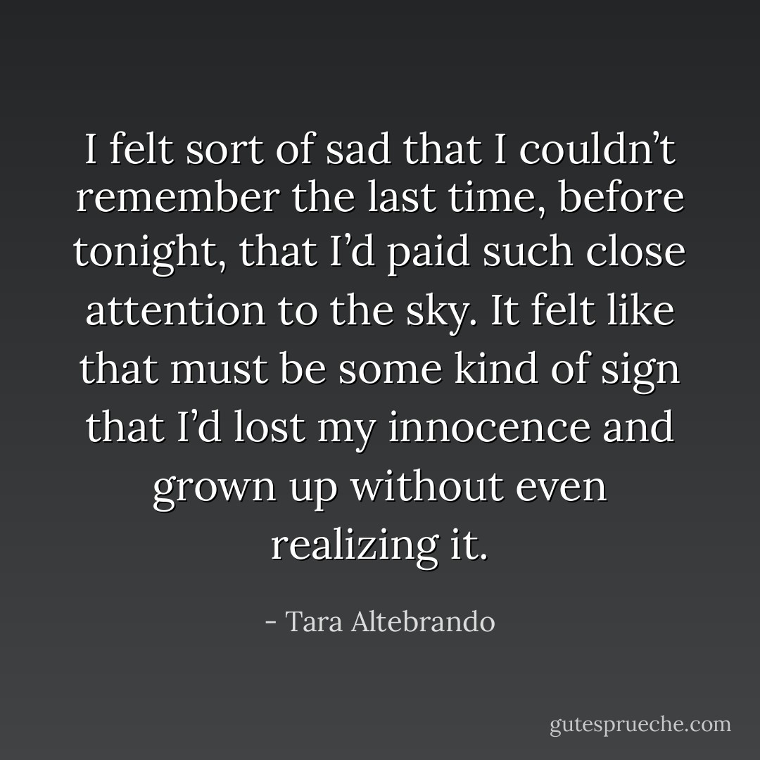 I felt sort of sad that I couldn’t remember the last time, before tonight, that I’d paid such close attention to the sky. It felt like that must be some kind of sign that I’d lost my innocence and grown up without even realizing it. - Tara Altebrando