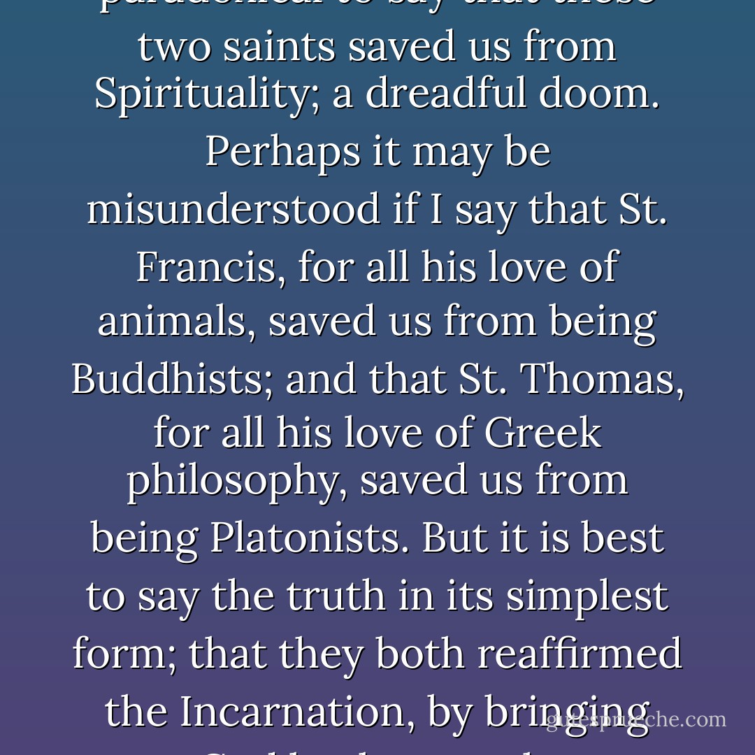 Perhaps it would sound too paradoxical to say that these two saints saved us from Spirituality; a dreadful doom. Perhaps it may be misunderstood if I say that St. Francis, for all his love of animals, saved us from being Buddhists; and that St. Thomas, for all his love of Greek philosophy, saved us from being Platonists. But it is best to say the truth in its simplest form; that they both reaffirmed the Incarnation, by bringing God back to earth. - G.K. Chesterton