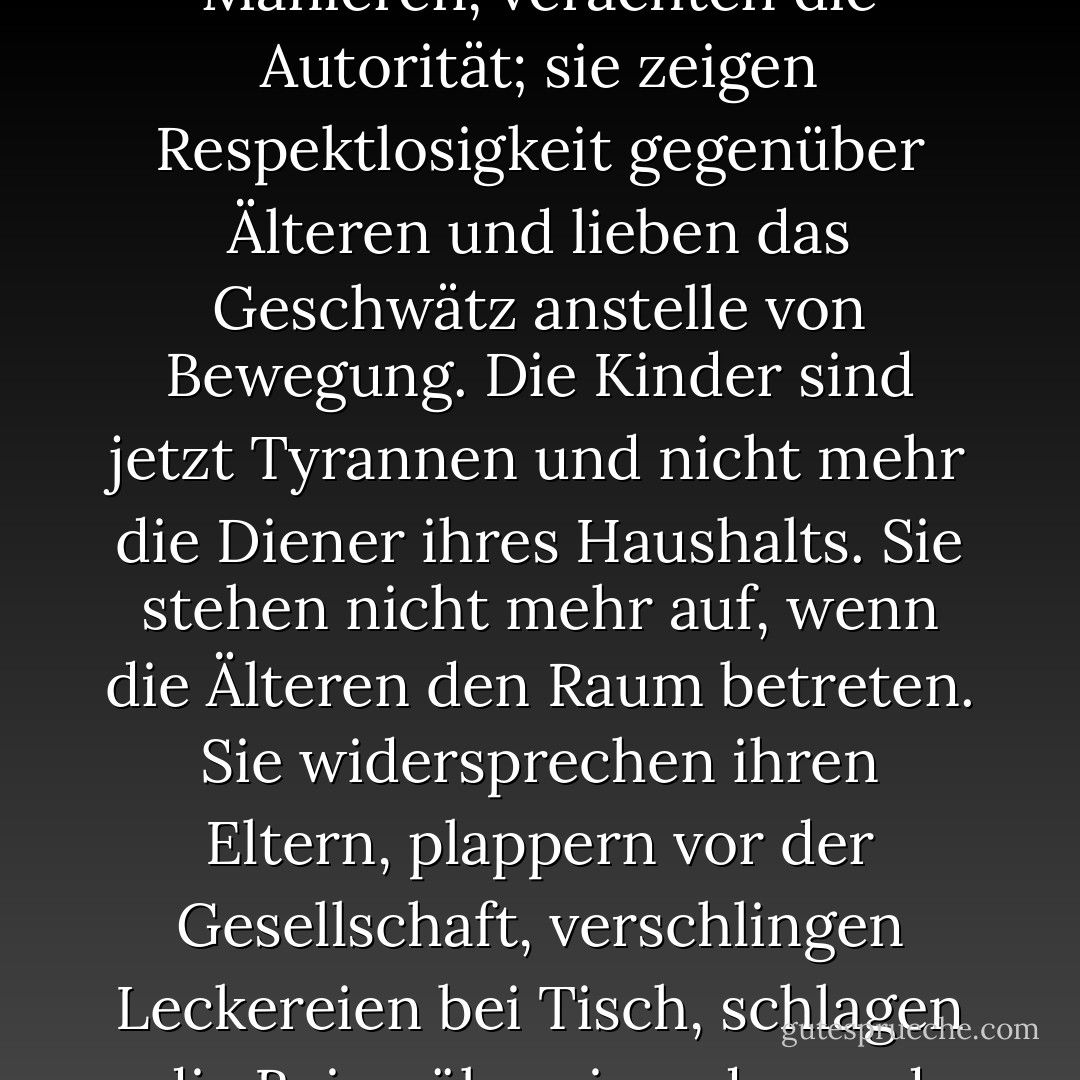 Die Kinder lieben jetzt den Luxus; sie haben schlechte Manieren, verachten die Autorität; sie zeigen Respektlosigkeit gegenüber Älteren und lieben das Geschwätz anstelle von Bewegung. Die Kinder sind jetzt Tyrannen und nicht mehr die Diener ihres Haushalts. Sie stehen nicht mehr auf, wenn die Älteren den Raum betreten. Sie widersprechen ihren Eltern, plappern vor der Gesellschaft, verschlingen Leckereien bei Tisch, schlagen die Beine übereinander und tyrannisieren ihre Lehrer. - Socrates<