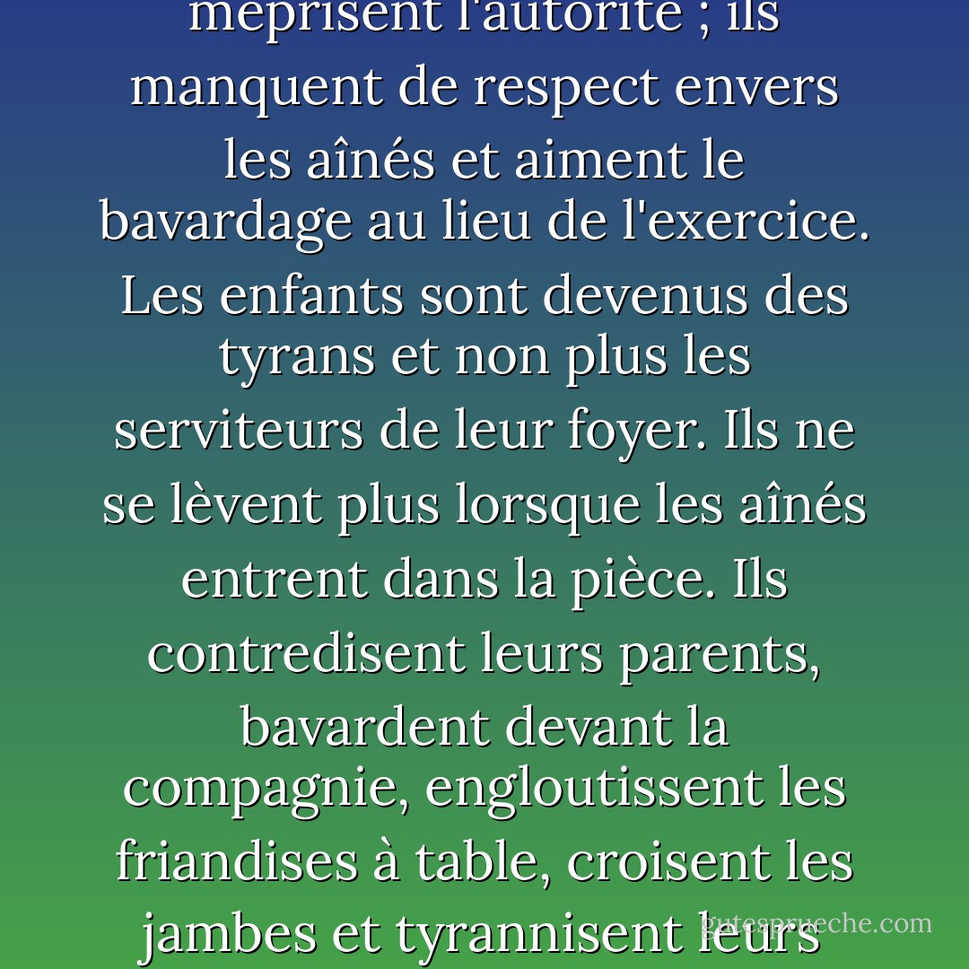 Les enfants aiment désormais le luxe ; ils sont mal élevés, méprisent l'autorité ; ils manquent de respect envers les aînés et aiment le bavardage au lieu de l'exercice. Les enfants sont devenus des tyrans et non plus les serviteurs de leur foyer. Ils ne se lèvent plus lorsque les aînés entrent dans la pièce. Ils contredisent leurs parents, bavardent devant la compagnie, engloutissent les friandises à table, croisent les jambes et tyrannisent leurs professeurs. - Socrates