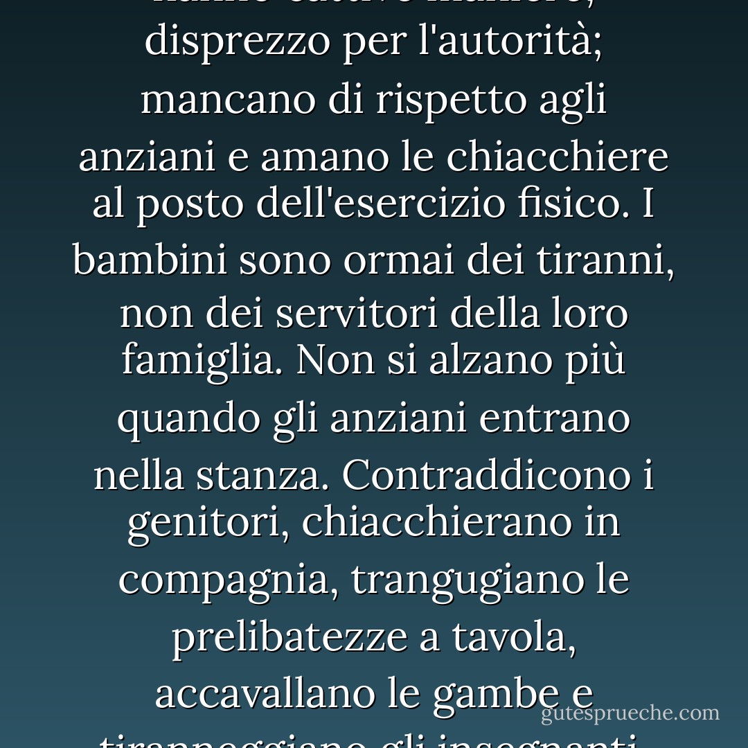 I bambini ora amano il lusso; hanno cattive maniere, disprezzo per l'autorità; mancano di rispetto agli anziani e amano le chiacchiere al posto dell'esercizio fisico. I bambini sono ormai dei tiranni, non dei servitori della loro famiglia. Non si alzano più quando gli anziani entrano nella stanza. Contraddicono i genitori, chiacchierano in compagnia, trangugiano le prelibatezze a tavola, accavallano le gambe e tiranneggiano gli insegnanti. - Socrates