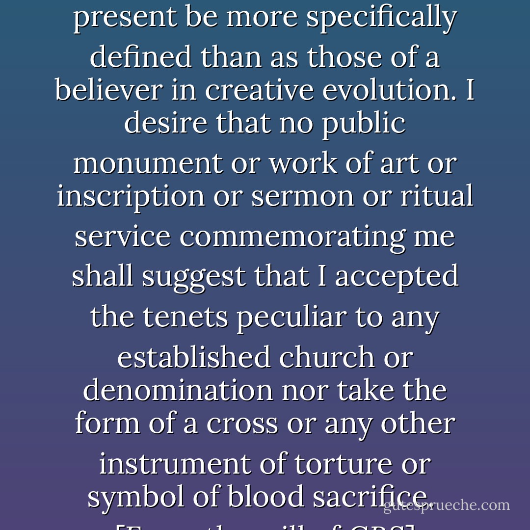 My religious convictions and scientific views cannot at present be more specifically defined than as those of a believer in creative evolution. I desire that no public monument or work of art or inscription or sermon or ritual service commemorating me shall suggest that I accepted the tenets peculiar to any established church or denomination nor take the form of a cross or any other instrument of torture or symbol of blood sacrifice.<br /><br />[<i>From the will of GBS</i>] - George Bernard Shaw