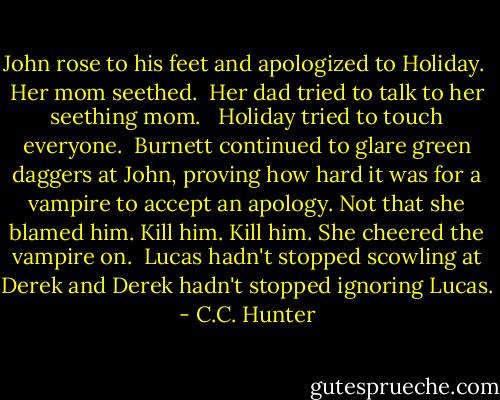 John rose to his feet and apologized to Holiday.<br /><br />Her mom seethed.<br /><br />Her dad tried to talk to her seething mom. <br /><br />Holiday tried to touch everyone.<br /><br />Burnett continued to glare green daggers at John, proving how hard it was for a vampire to accept an apology. Not that she blamed him. Kill him. Kill him. She cheered the vampire on.<br /><br />Lucas hadn't stopped scowling at Derek and Derek hadn't stopped ignoring Lucas. - C.C. Hunter