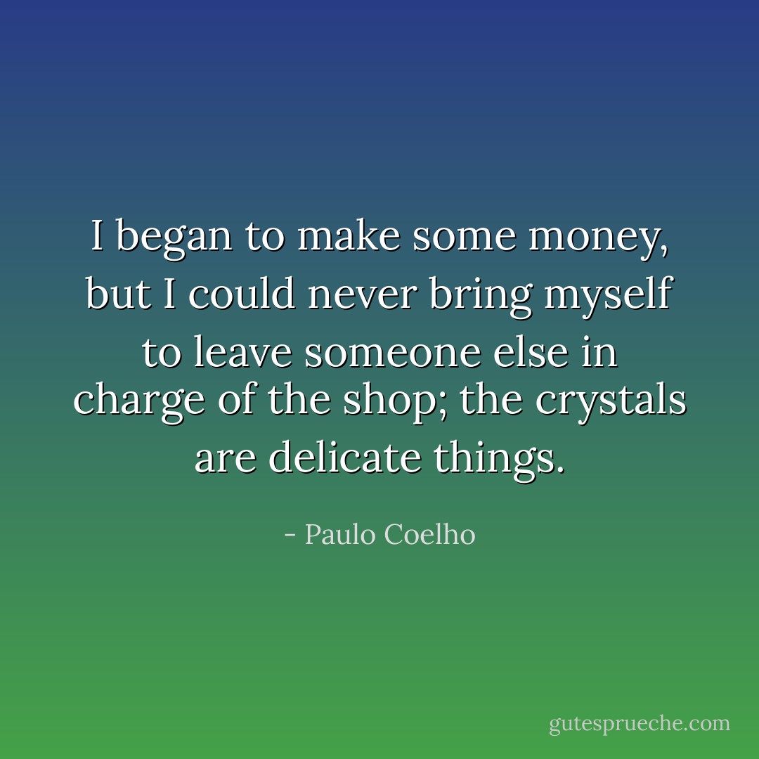 I began to make some money, but I could never bring myself to leave someone else in charge of the shop; the crystals are delicate things. - Paulo Coelho