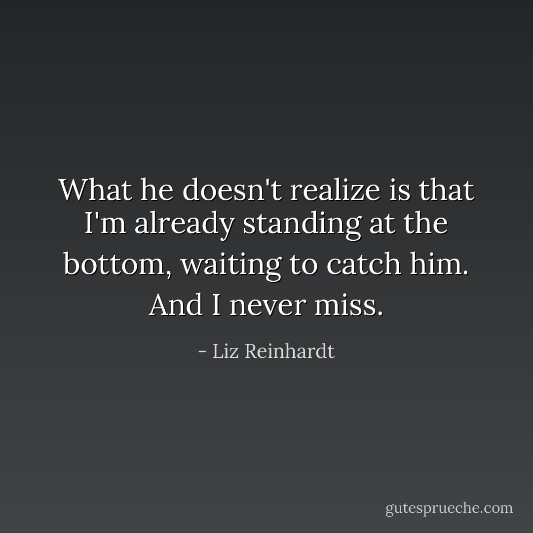 What he doesn't realize is that I'm already standing at the bottom, waiting to catch him. And I never miss. - Liz Reinhardt