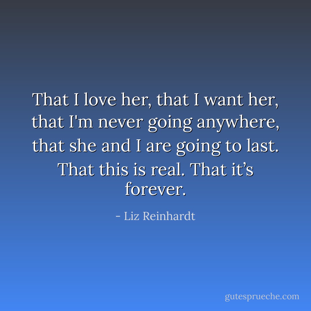 That I love her, that I want her, that I'm never going anywhere, that she and I are going to last. That this is real. That it’s forever. - Liz Reinhardt