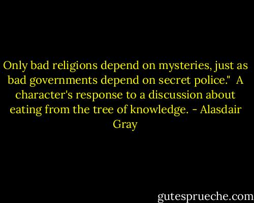Only bad religions depend on mysteries, just as bad governments depend on secret police." <br />A character's response to a discussion about eating from the tree of knowledge. - Alasdair Gray