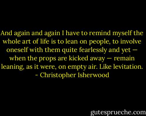 And again and again I have to remind myself the whole art of life is to lean on people, to involve oneself with them quite fearlessly and yet — when the props are kicked away — remain leaning, as it were, on empty air. Like levitation. - Christopher Isherwood