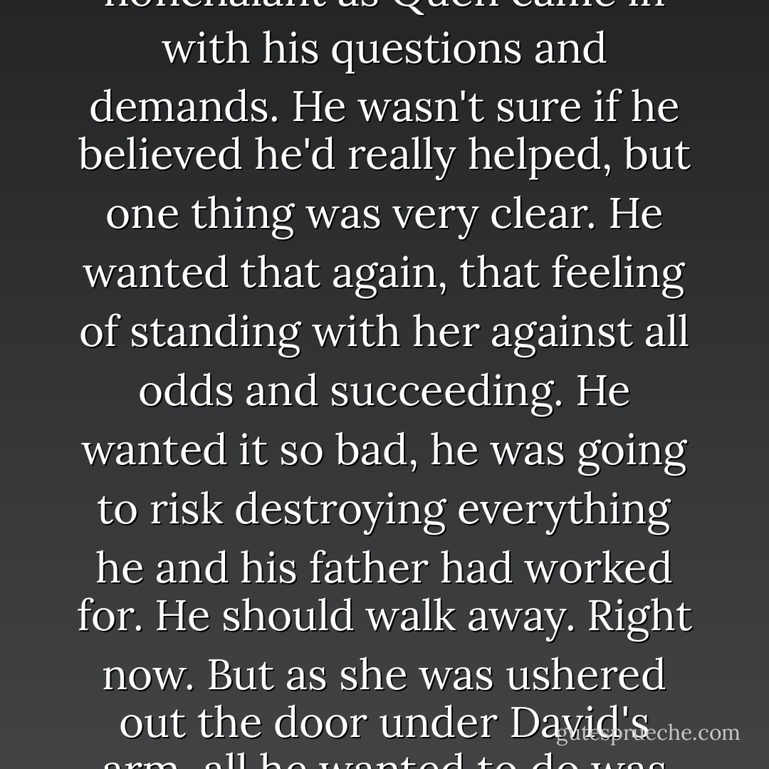 The want for that kiss had shocked him more than the interruption, and he fell back into the chair, cool and nonchalant as Quen came in with his questions and demands. He wasn't sure if he believed he'd really helped, but one thing was very clear. He wanted that again, that feeling of standing with her against all odds and succeeding. He wanted it so bad, he was going to risk destroying everything he and his father had worked for. He should walk away. Right now. But as she was ushered out the door under David's arm, all he wanted to do was follow her. What the hell was he doing, falling in love with a demon? - Kim Harrison