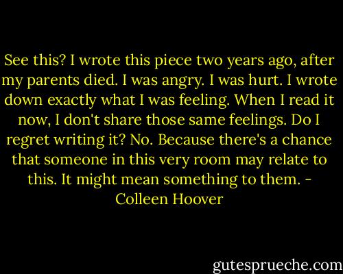 See this? I wrote this piece two years ago, after my parents died. I was angry. I was hurt. I wrote down exactly what I was feeling. When I read it now, I don't share those same feelings. Do I regret writing it? No. Because there's a chance that someone in this very room may relate to this. It might mean something to them. - Colleen Hoover