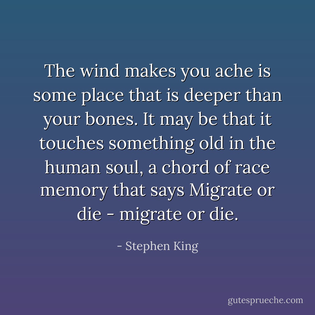 The wind makes you ache is some place that is deeper than your bones. It may be that it touches something old in the human soul, a chord of race memory that says Migrate or die - migrate or die. - Stephen King