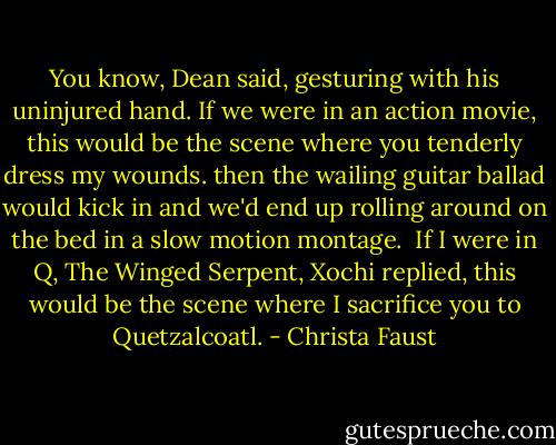 You know, Dean said, gesturing with his uninjured hand. If we were in an action movie, this would be the scene where you tenderly dress my wounds. then the wailing guitar ballad would kick in and we'd end up rolling around on the bed in a slow motion montage.<br /><br />If I were in Q, The Winged Serpent, Xochi replied, this would be the scene where I sacrifice you to Quetzalcoatl. - Christa Faust