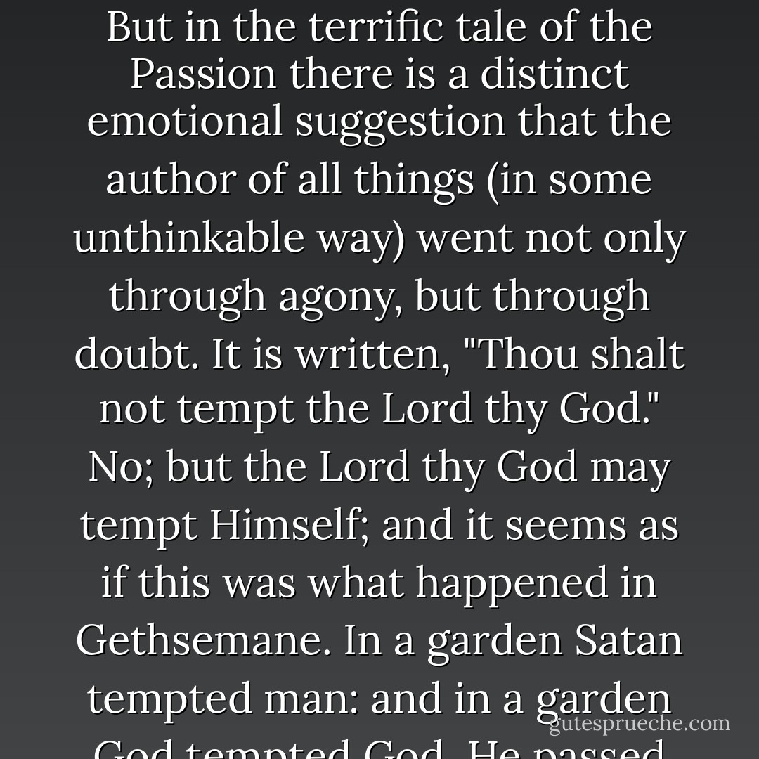 That a good man may have his back to the wall is no more than we knew already, but that God could have His back to the wall is a boast for all insurgents forever. Christianity is the only religion on earth that has felt that omnipotence made God incomplete. Christianity alone felt that God, to be wholly God, must have been a rebel as well as a king. Alone of all creeds, Christianity has added courage to the virtues of the Creator. For the only courage worth calling courage must necessarily mean that the soul passes a breaking point -- and does not break. In this indeed I approach a matter more dark and awful than it is easy to discuss; and I apologize in advance if any of my phrases fall wrong or seem irreverent touching a matter which the greatest saints and thinkers have justly feared to approach. But in the terrific tale of the Passion there is a distinct emotional suggestion that the author of all things (in some unthinkable way) went not only through agony, but through doubt. It is written, "Thou shalt not tempt the Lord thy God." No; but the Lord thy God may tempt Himself; and it seems as if this was what happened in Gethsemane. In a garden Satan tempted man: and in a garden God tempted God. He passed in some superhuman manner through our human horror of pessimism. When the world shook and the sun was wiped out of heaven, it was not at the crucifixion, but at the cry from the cross: the cry which confessed that God was forsaken of God. And now let the revolutionists choose a creed from all the creeds and a god from all the gods of the world, carefully weighing all the gods of inevitable recurrence and of unalterable power. They will not find another god who has himself been in revolt. Nay (the matter grows too difficult for human speech), but let the atheists themselves choose a god. They will find only one divinity who ever uttered their isolation; only one religion in which God seemed for an instant to be an atheist. - G.K. Chesterton