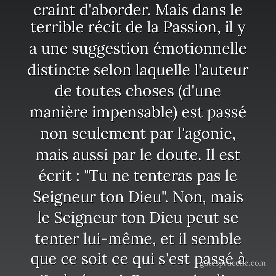 Qu'un homme de bien puisse être dos au mur n'est rien de plus que ce que nous savions déjà, mais que Dieu puisse être dos au mur est une vantardise pour tous les insurgés à jamais. Le christianisme est la seule religion sur terre qui ait senti que la toute-puissance rendait Dieu incomplet. Le christianisme est le seul à avoir senti que Dieu, pour être pleinement Dieu, devait être un rebelle aussi bien qu'un roi. Seul de tous les credo, le christianisme a ajouté le courage aux vertus du Créateur. Car le seul courage qui vaille la peine d'être appelé courage doit nécessairement signifier que l'âme passe un point de rupture -- et ne se brise pas. En effet, j'aborde ici un sujet plus sombre et plus terrible qu'il n'est facile d'en parler ; et je m'excuse d'avance si certaines de mes phrases tombent mal ou semblent irrévérencieuses, touchant un sujet que les plus grands saints et penseurs ont à juste titre craint d'aborder. Mais dans le terrible récit de la Passion, il y a une suggestion émotionnelle distincte selon laquelle l'auteur de toutes choses (d'une manière impensable) est passé non seulement par l'agonie, mais aussi par le doute. Il est écrit : "Tu ne tenteras pas le Seigneur ton Dieu". Non, mais le Seigneur ton Dieu peut se tenter lui-même, et il semble que ce soit ce qui s'est passé à Gethsémani. Dans un jardin, Satan tenta l'homme ; et dans un jardin, Dieu tenta Dieu. Il a traversé d'une manière surhumaine notre horreur humaine du pessimisme. Lorsque le monde a tremblé et que le soleil a disparu du ciel, ce n'est pas à la crucifixion, mais au cri de la croix : le cri qui confessait que Dieu était abandonné de Dieu. Et maintenant, que les révolutionnaires choisissent un credo parmi tous les credo et un dieu parmi tous les dieux du monde, en pesant soigneusement tous les dieux d'une récurrence inévitable et d'un pouvoir inaltérable. Ils ne trouveront pas d'autre dieu qui ait été lui-même en révolte. Non (la question devient trop difficile pour un discours humain), mais que les athées choisissent eux-mêmes un dieu. Ils ne trouveront qu'une divinité qui ait jamais prononcé leur isolement, qu'une religion dans laquelle Dieu ait semblé un instant athée. - G.K. Chesterton