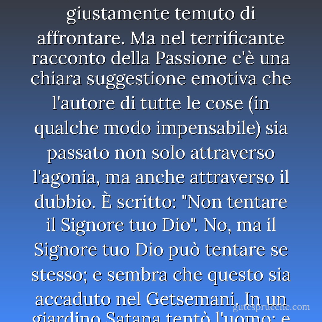 Che un uomo buono possa avere le spalle al muro non è più di quanto già sapessimo, ma che Dio possa avere le spalle al muro è un vanto per tutti gli insorti, per sempre. Il cristianesimo è l'unica religione sulla terra che ha sentito che l'onnipotenza rendeva Dio incompleto. Il cristianesimo è l'unica religione sulla terra che ha sentito che l'onnipotenza rendeva Dio incompleto. Solo tra tutti i credi, il cristianesimo ha aggiunto il coraggio alle virtù del Creatore. Perché l'unico coraggio degno di essere chiamato tale deve necessariamente significare che l'anima supera un punto di rottura - e non si rompe. In questo modo mi avvicino a una questione più oscura e terribile di quanto sia facile discutere; e mi scuso in anticipo se qualcuna delle mie frasi cade a sproposito o sembra irriverente nel toccare un argomento che i più grandi santi e pensatori hanno giustamente temuto di affrontare. Ma nel terrificante racconto della Passione c'è una chiara suggestione emotiva che l'autore di tutte le cose (in qualche modo impensabile) sia passato non solo attraverso l'agonia, ma anche attraverso il dubbio. È scritto: "Non tentare il Signore tuo Dio". No, ma il Signore tuo Dio può tentare se stesso; e sembra che questo sia accaduto nel Getsemani. In un giardino Satana tentò l'uomo; e in un giardino Dio tentò Dio. Egli passò in qualche modo sovrumano attraverso il nostro umano orrore del pessimismo. Quando il mondo ha tremato e il sole è stato spazzato via dal cielo, non è stato per la crocifissione, ma per il grido dalla croce: il grido che confessava che Dio era stato abbandonato da Dio. E ora lasciamo che i rivoluzionari scelgano un credo tra tutti i credi e un dio tra tutti gli dei del mondo, soppesando attentamente tutti gli dei di inevitabile ricorrenza e di inalterabile potere. Non troveranno un altro dio che sia stato egli stesso in rivolta. No (la questione diventa troppo difficile per la parola umana), ma lasciamo che siano gli atei stessi a scegliere un dio. Troveranno una sola divinità che abbia mai pronunciato il loro isolamento; una sola religione in cui Dio sia sembrato per un istante un ateo. - G.K. Chesterton