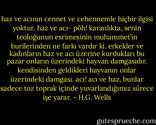 haz ve acının cennet ve cehennemle hiçbir ilgisi yoktur. haz ve acı- pöh! karanlıkta, senin teoloğunun esrimesinin muhammet’in hurilerinden ne farkı vardır ki. erkekler ve kadınların haz ve acı üzerine kurdukları bu pazar onların üzerindeki hayvan damgasıdır. kendisinden geldikleri hayvanın onlar üzerindeki damgası. acı! acı ve haz, bunlar sadece toz toprak içinde yuvarlandığımız sürece işe yarar. - H.G. Wells