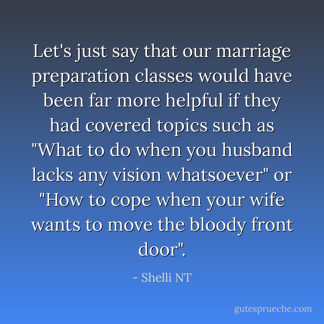 Let's just say that our marriage preparation classes would have been far more helpful if they had covered topics such as "What to do when you husband lacks any vision whatsoever" or "How to cope when your wife wants to move the bloody front door". - Shelli NT